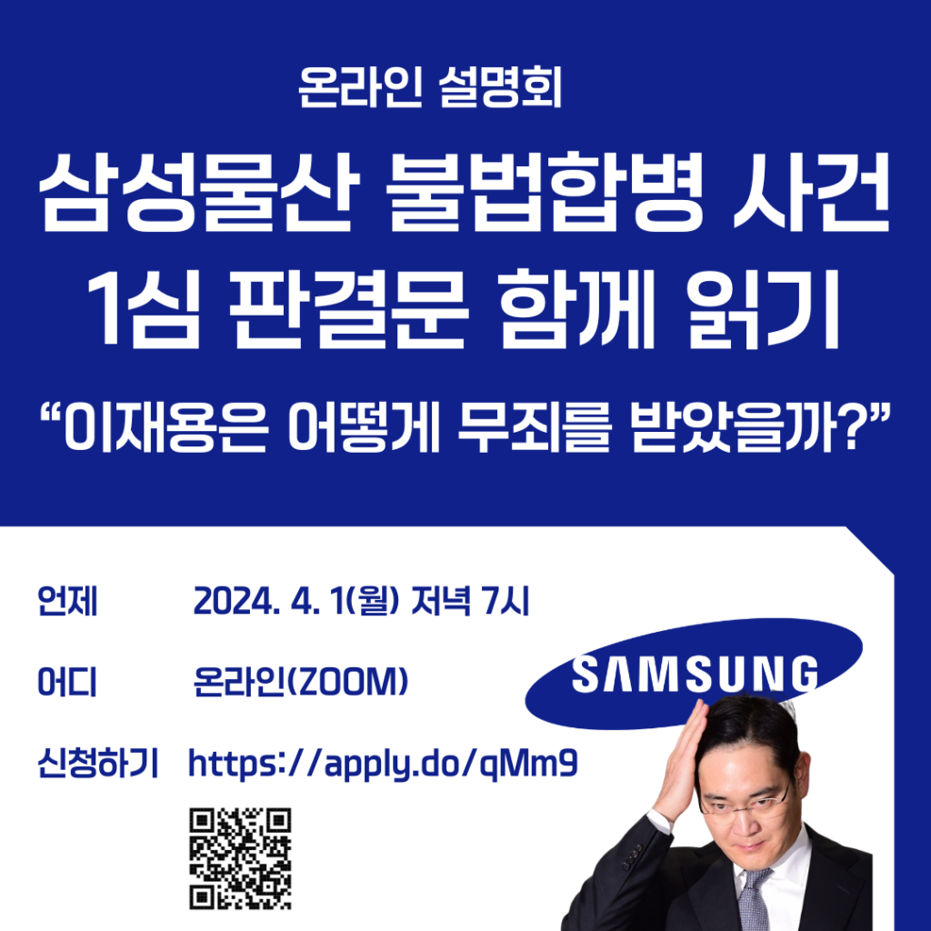 제목 : 삼성물산 불법합병 사건 1심 판결문 함께 읽기 온라인 설명회 - “이재용은 어떻게 무죄를 받았을까?” 일시 : 2024년 4월 1일(월) 저녁 7시 장소 : 온라인(ZOOM) 강사 : 김종보 변호사, 참여연대 경제금융센터 소장 대상 : 참여연대 회원 + 일반시민 (무료) 주최 : 참여연대 경제금융센터 문의 : 02-723-5303