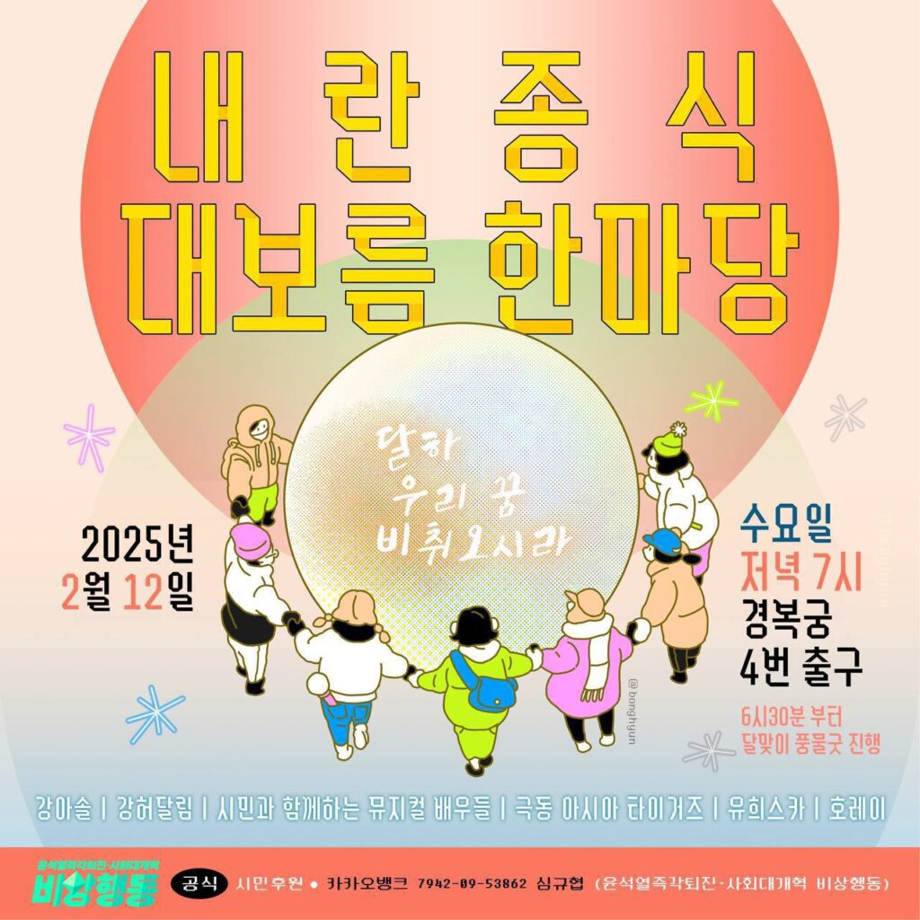 윤석열즉각퇴진·사회대개혁 비상행동이 주최하는 '내란종식 대보름 한마당'의 메인포스터이다. 중앙의 둥근 달에 '달하 우리 꿈 비취오시라'라고 적혀 있고, 이를 시민들이 서로의 손을 잡고 둥글게 감싸고 있다. 이미지에는 전반적으로 따뜻한 노란색과 주황색이  사용되었다.

텍스트 설명 시작. 2025년 2월 12일, 수요일 저녁 7시 경복궁 4번 출구. 6시 30분부터 달맞이 풍물굿 진행. 강아솔, 강허달림, 시민과 함께하는 뮤지컬 배우들, 극동 아시아 타이거즈, 유희스카, 호레이. 윤석열즉각퇴진 사회대개혁 비상행동 공식 시민후원. 카카오뱅크 7942 09 53862 심규협, 윤석열즉각퇴진 사회대개혁 비상행동.