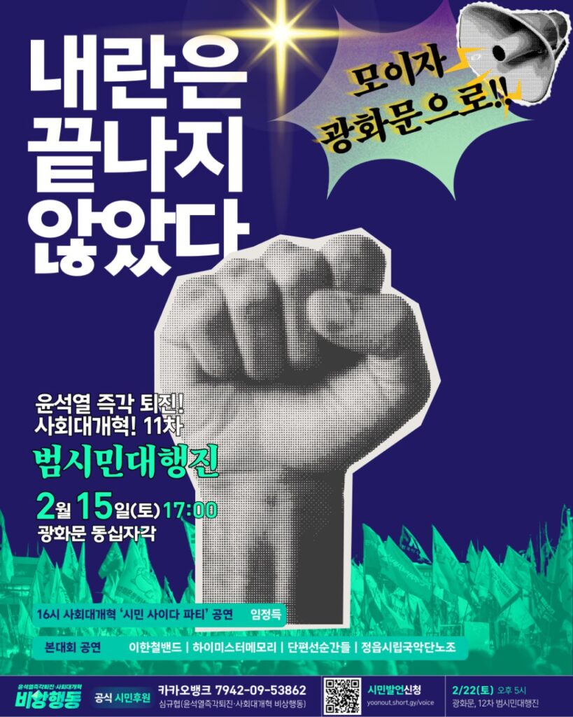 깃발이 가득한 거리 이미지 위로 우뚝 선 주먹이 그려진 웹자보.

텍스트 설명 시작. 내란은 끝나지 않았다. 윤석열 즉각 퇴진! 사회대개혁! 11차 범시민대행진. 2월 15일 토요일, 17시. 광화문 동십자각. 모이자 광화문으로! 16시 사회대개혁 '시민 사이다 파티' 공연. 임정득. 본대회 공연. 이한철밴드, 하이미스터메모리, 단편선순간들, 정읍시립국악단노조. 윤석열즉각퇴진 사회대개혁 비상행동 공식 시민후원. 카카오뱅크 7942 09 53862 심규협, 윤석열즉각퇴진 사회대개혁 비상행동. 시민발언 신청, yoonout.short.gy/voice. 2월 22일 토요일 오후 5시, 광화문, 12차 범시민대행진.