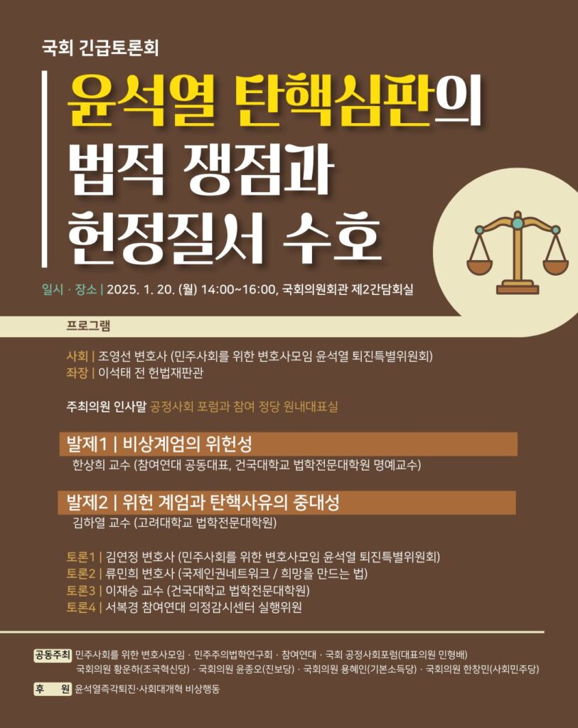 갈색 바탕에 균형을 이룬 천칭 이미지가 그려진 웹자보. 텍스트 설명 시작. 국회 긴급토론회, 윤석열 탄핵심판의 법적 쟁점과 헌정질서 수호. 일시·장소 : 2025. 1. 20.(월) 14:00~16:00, 국회의원회관 제2간담회실. 프로그램. 사회 : 조영선, 민주사회를 위한 변호사모임 윤석열 퇴진특별위원회
좌장 : 이석태 전 헌법재판관
발제 1. 비상계엄의 위헌성: 한상희 교수(참여연대 공동대표, 건국대학교 법학전문대학원 명예교수)
발제 2. 위헌 계엄과 탄핵사유의 중대성: 김하열 교수(고려대학교 법학전문대학원)
토론 1. 김연정 변호사(민주사회를 위한 변호사모임 윤석열 퇴진특별위원회)
토론 2. 류민희 변호사(국제인권네트워크, 희망을 만드는 법)
토론 3. 이재승 교수(건국대학교 법학전문대학원)
토론 4. 서복경 참여연대 의정감시센터 실행위원
공동주최 : 민주사회를 위한 변호사모임 · 민주주의법학연구회 · 참여연대 · 국회 공정사회포럼(대표의원 민형배) · 국회의원 황운하(조국혁신당) · 국회의원 윤종오(진보당) · 국회의원 용혜인(기본소득당) · 국회의원 한창민(사회민주당)
후원 : 윤석열즉각퇴진 ∙ 사회대개혁 비상행동. 끝.