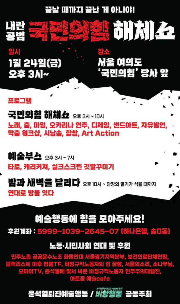 웹자보 텍스트 설명 시작. 끝날 때까지 끝난 게 아니야! 내란공범 국민의힘 해체쇼. 일시, 1월 24일 금요일 오후 3시부터. 장소, 서울 여의도 '국민의힘' 당사 앞. 프로그램. 국민의힘 해체쇼, 오후 3시부터 10시. 노래, 춤, 마임, 오카리나 연주, 디제잉, 샌드아트, 자유발언, 막춤 워크샵, 시낭송, 합창, Art Action. 예술부스. 오후 3시부터 7시. 타로, 캐리커쳐, 실크스크린 깃발꾸미기. 밤과 새벽을 달리다. 오후 10시부터 광장의 열기가 식을 때까지. 연대로 밤을 잇다. 노동·시민사회 연대 및 후원. 민주노총 공공운수노조 화물연대 서울경기지역본부, 블랙리스트이후 법률TF, 보건의료단체연합, 비정규직노동자의 집 꿀잠,  서울의소리, 소나무님, 오마이TV, 윤석열에 맞서 싸운 비정규직노동자 민주주의 대행진, 아트쿱 예술cafe. 윤석열 퇴진 예술행동, 윤석열즉각퇴진 사회대개혁 비상행동  공동주최.