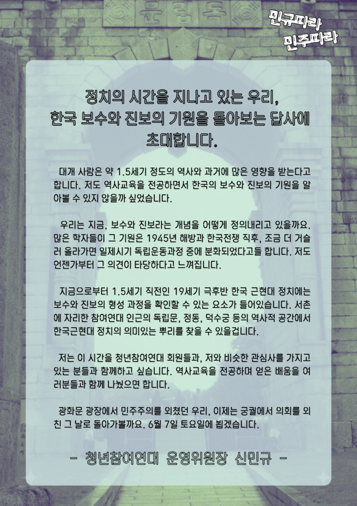 [초대글]
정치의 시간을 지나고 있는 우리,
한국 보수와 진보의 기원을 돌아보는 답사에 초대합니다.

대개 사람은 약 1.5세기 정도의 역사와 과거에 많은 영향을 받는다고 합니다. 저도 역사교육을 전공하면서 한국의 보수와 진보의 기원을 알아볼 수 있지 않을까 싶었습니다.

우리는 지금, 보수와 진보라는 개념을 어떻게 정의내리고 있을까요. 많은 학자들이 그 기원은 1945년 해방과 한국전쟁 직후, 조금 더 거슬러 올라가면 일제시기 독립운동과정 중에 분화되었다고들 합니다. 저도 언젠가부터 그 의견이 타당하다고 느껴집니다.

지금으로부터 1.5세기 직전인 19세기 극후반 한국 근현대 정치에는 보수와 진보의 형성 과정을 확인할 수 있는 요소가 들어있습니다. 서촌에 자리한 참여연대 인근의 독립문, 정동, 덕수궁 등의 역사적 공간에서 한국근현대 정치의 의미있는 뿌리를 찾을 수 있을겁니다. 

저는 이 시간을 청년참여연대 회원들과, 저와 비슷한 관심사를 가지고 있는 분들과 함께하고 싶습니다. 역사교육을 전공하며 얻은 배움을 여러분들과 함께 나눴으면 합니다.

광화문 광장에서 민주주의를 외쳤던 우리, 이제는 궁궐에서 의회를 외친 그 날로 돌아가볼까요. 6월 7일 토요일에 뵙겠습니다.