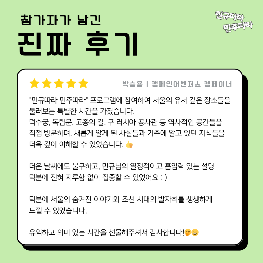 참가자가 남긴 진짜 후기

박승용 | 캠페인어벤져스 캠페이너

"민규따라 민주따라" 프로그램에 참여하여 서울의 유서 깊은 장소들을 둘러보는 특별한 시간을 가졌습니다. 
덕수궁, 독립문, 고종의 길, 구 러시아 공사관 등 역사적인 공간들을
직접 방문하며, 새롭게 알게 된 사실들과 기존에 알고 있던 지식들을
더욱 깊이 이해할 수 있었습니다. 👍

더운 날씨에도 불구하고, 민규님의 열정적이고 흡입력 있는 설명
덕분에 전혀 지루함 없이 집중할 수 있었어요 : )

덕분에 서울의 숨겨진 이야기와 조선 시대의 발자취를 생생하게
느낄 수 있었습니다.

유익하고 의미 있는 시간을 선물해주셔서 감사합니다!🤭😄