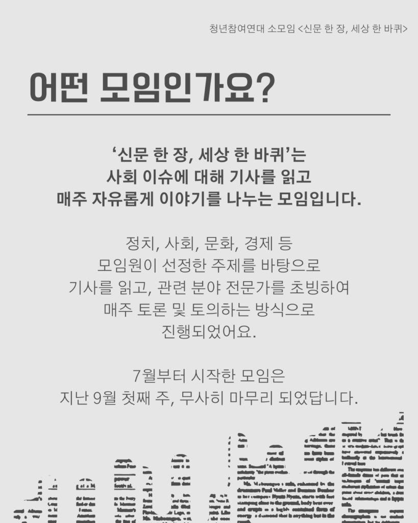 신문 템플릿에 글자가 쓰여 있다. /어떤 모임인가요? /‘신문 한 장, 세상 한 바퀴’는
사회 이슈에 대해 기사를 읽고
매주 자유롭게 이야기를 나누는 모임입니다.

정치, 사회, 문화, 경제 등
모임원이 선정한 주제를 바탕으로
기사를 읽고, 관련 분야 전문가를 초빙하여
매주 토론 및 토의하는 방식으로
진행되었어요.

7월부터 시작한 모임은
지난 9월 첫째 주, 무사히 마무리 되었답니다.