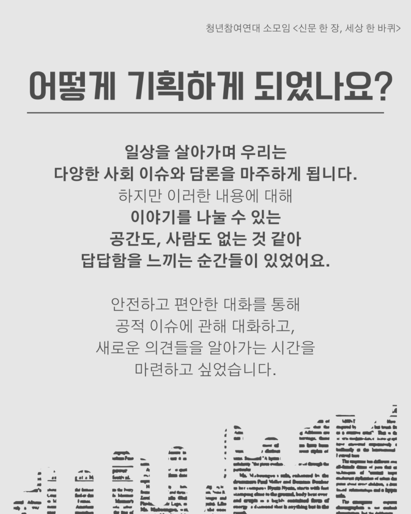 신문 템플릿에 글자가 쓰여 있다. /어떻게 기획하게 되었나요?/일상을 살아가며 우리는
다양한 사회 이슈와 담론을 마주하게 됩니다. 하지만 이러한 내용에 대해
이야기를 나눌 수 있는
공간도, 사람도 없는 것 같아
답답함을 느끼는 순간들이 있었어요.

안전하고 편안한 대화를 통해
공적 이슈에 관해 대화하고,
새로운 의견들을 알아가는 시간을
마련하고 싶었습니다.