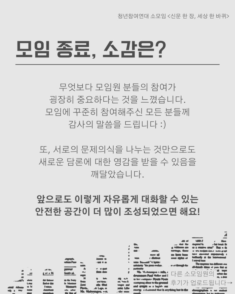 신문 템플릿에 글자가 쓰여 있다. / 모임 종료, 소감은?/무엇보다 모임원 분들의 참여가
굉장히 중요하다는 것을 느꼈습니다.
모임에 꾸준히 참여해주신 모든 분들께
감사의 말씀을 드립니다 :)

또, 서로의 문제의식을 나누는 것만으로도
새로운 담론에 대한 영감을 받을 수 있음을
깨달았습니다.

앞으로도 이렇게 자유롭게 대화할 수 있는
안전한 공간이 더 많이 조성되었으면 해요!