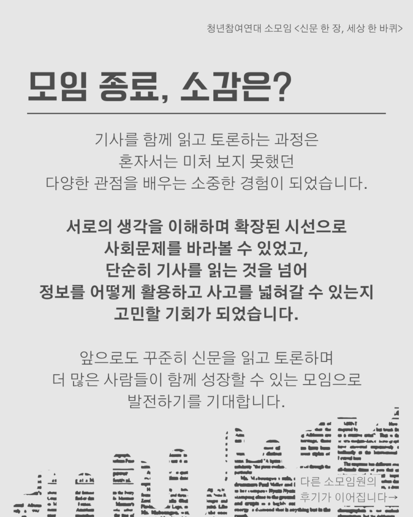 신문 템플릿에 글자가 쓰여 있다. /모임 종료, 소감은?/기사를 함께 읽고 토론하는 과정은
혼자서는 미처 보지 못했던
다양한 관점을 배우는 소중한 경험이 되었습니다.

서로의 생각을 이해하며 확장된 시선으로
사회문제를 바라볼 수 있었고,
단순히 기사를 읽는 것을 넘어
정보를 어떻게 활용하고 사고를 넓혀갈 수 있는지
고민할 기회가 되었습니다.

앞으로도 꾸준히 신문을 읽고 토론하며
더 많은 사람들이 함께 성장할 수 있는 모임으로
발전하기를 기대합니다.