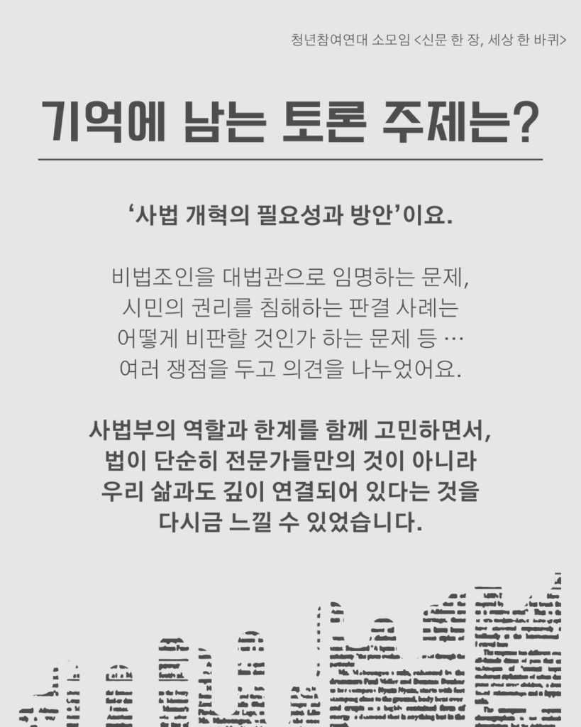신문 템플릿에 글자가 쓰여 있다. /기억에 남는 토론 주제는?/‘사법 개혁의 필요성과 방안’이요.

비법조인을 대법관으로 임명하는 문제,
시민의 권리를 침해하는 판결 사례는
어떻게 비판할 것인가 하는 문제 등 ···
여러 쟁점을 두고 의견을 나누었어요.

사법부의 역할과 한계를 함께 고민하면서,
법이 단순히 전문가들만의 것이 아니라
우리 삶과도 깊이 연결되어 있다는 것을
다시금 느낄 수 있었습니다.