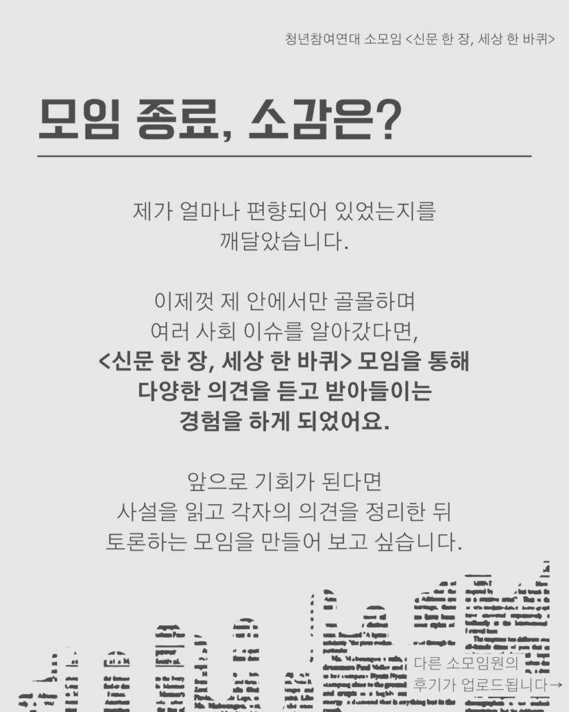 신문 템플릿에 글자가 쓰여 있다. /모임 종료, 소감은?/제가 얼마나 편향되어 있었는지를
깨달았습니다.

이제껏 제 안에서만 골몰하며
여러 사회 이슈를 알아갔다면,
<신문 한 장, 세상 한 바퀴> 모임을 통해
다양한 의견을 듣고 받아들이는
경험을 하게 되었어요.

앞으로 기회가 된다면
사설을 읽고 각자의 의견을 정리한 뒤
토론하는 모임을 만들어 보고 싶습니다.