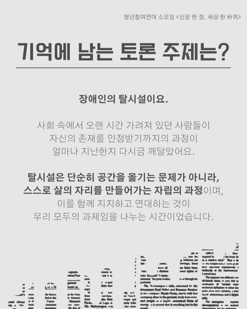 신문 템플릿에 글자가 쓰여 있다. /기억에 남는 토론 주제는?/장애인의 탈시설이요.

사회 속에서 오랜 시간 가려져 있던 사람들이
자신의 존재를 인정받기까지의 과정이
얼마나 지난한지 다시금 깨달았어요.

탈시설은 단순히 공간을 옮기는 문제가 아니라,
스스로 삶의 자리를 만들어가는 자립의 과정이며,
이를 함께 지지하고 연대하는 것이
우리 모두의 과제임을 나누는 시간이었습니다.