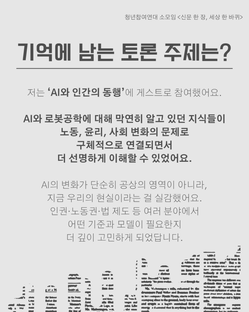 신문 템플릿에 글자가 쓰여 있다. /기억에 남는 토론 주제는?/저는 ‘AI와 인간의 동행’에 게스트로 참여했어요.

AI와 로봇공학에 대해 막연히 알고 있던 지식들이
노동, 윤리, 사회 변화의 문제로
구체적으로 연결되면서
더 선명하게 이해할 수 있었어요.

AI의 변화가 단순히 공상의 영역이 아니라,
지금 우리의 현실이라는 걸 실감했어요.
인권·노동권·법 제도 등 여러 분야에서
어떤 기준과 모델이 필요한지
더 깊이 고민하게 되었답니다.