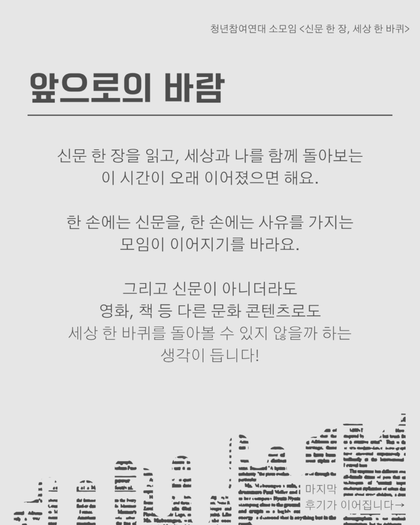 신문 템플릿에 글자가 쓰여 있다. /앞으로의 바람/신문 한 장을 읽고, 세상과 나를 함께 돌아보는 이 시간이 오래 이어졌으면 해요.

한 손에는 신문을, 한 손에는 사유를 가지는
모임이 이어지기를 바라요.

그리고 신문이 아니더라도
영화, 책 등 다른 문화 콘텐츠로도
세상 한 바퀴를 돌아볼 수 있지 않을까 하는
생각이 듭니다!