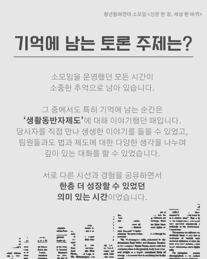 신문 템플릿에 글자가 쓰여 있다. /기억에 남는 토론 주제는?/소모임을 운영했던 모든 시간이
소중한 추억으로 남아 있습니다.

그 중에서도 특히 기억에 남는 순간은
‘생활동반자제도’에 대해 이야기했던 때입니다.
당사자를 직접 만나 생생한 이야기를 들을 수 있었고,
팀원들과도 법과 제도에 대한 다양한 생각을 나누며
깊이 있는 대화를 할 수 있었습니다.

서로 다른 시선과 경험을 공유하면서
한층 더 성장할 수 있었던
의미 있는 시간이었습니다.