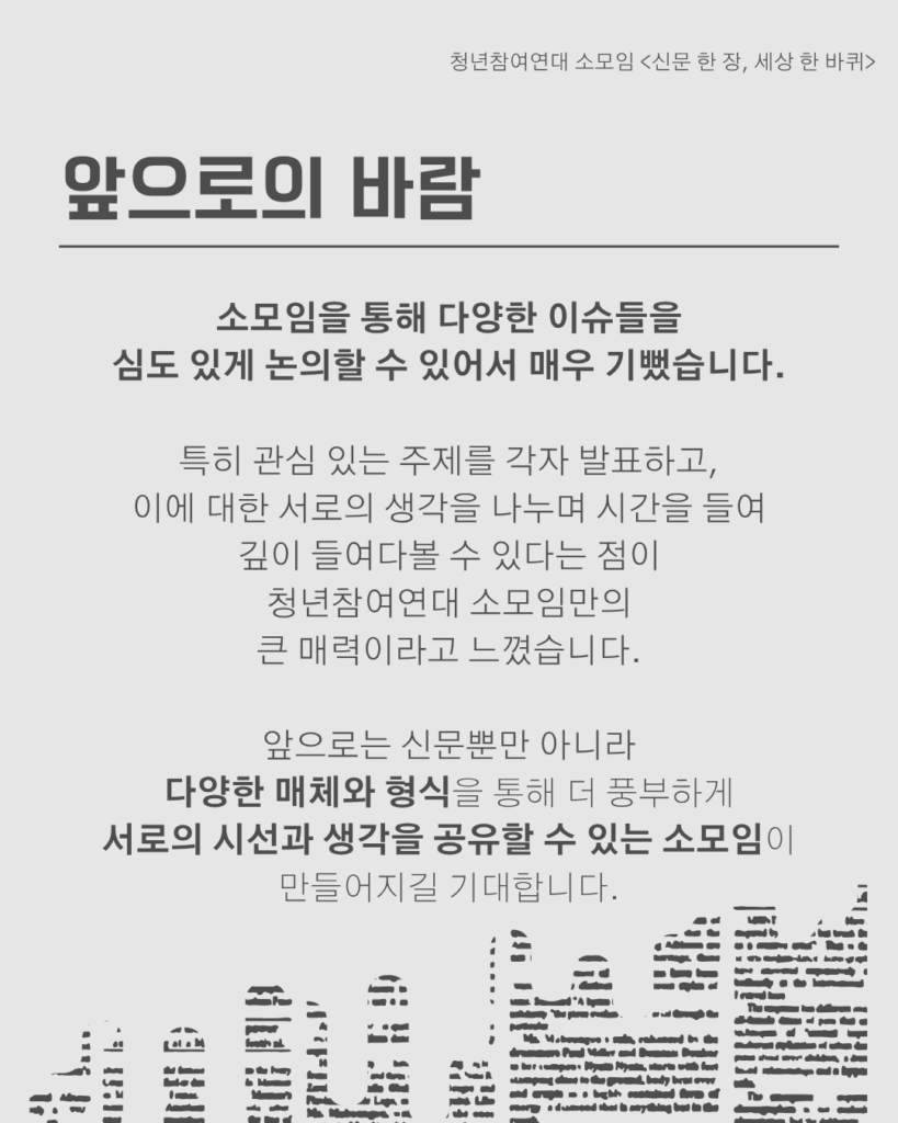 신문 템플릿에 글자가 쓰여 있다. /앞으로의 바람/소모임을 통해 다양한 이슈들을
심도 있게 논의할 수 있어서 매우 기뻤습니다.

특히 관심 있는 주제를 각자 발표하고,
이에 대한 서로의 생각을 나누며 시간을 들여
깊이 들여다볼 수 있다는 점이
청년참여연대 소모임만의
큰 매력이라고 느꼈습니다.

앞으로는 신문뿐만 아니라
다양한 매체와 형식을 통해 더 풍부하게 서로의 시선과 생각을 공유할 수 있는 소모임이 만들어지길 기대합니다.