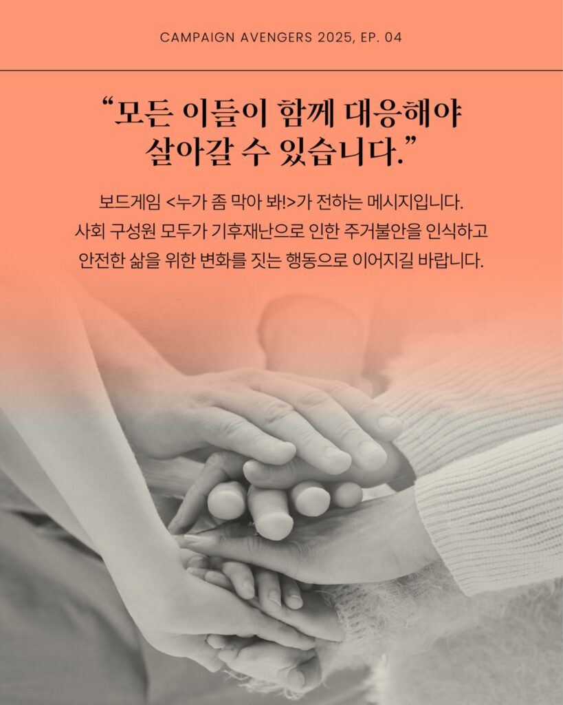 "모든 이들이 함께 대응해야 살아갈 수 있습니다" 보드게임 가 전하는 메시지입니다. 사회 구성원 모두가 기후재난으로 인한 주거불안을 인식하고 안전한 삶을 위한 변화를 짓는 행동으로 이어지길 바랍니다. 사람들의 손이 차곡차곡 포개져 있는 사진이 배경에 있다.