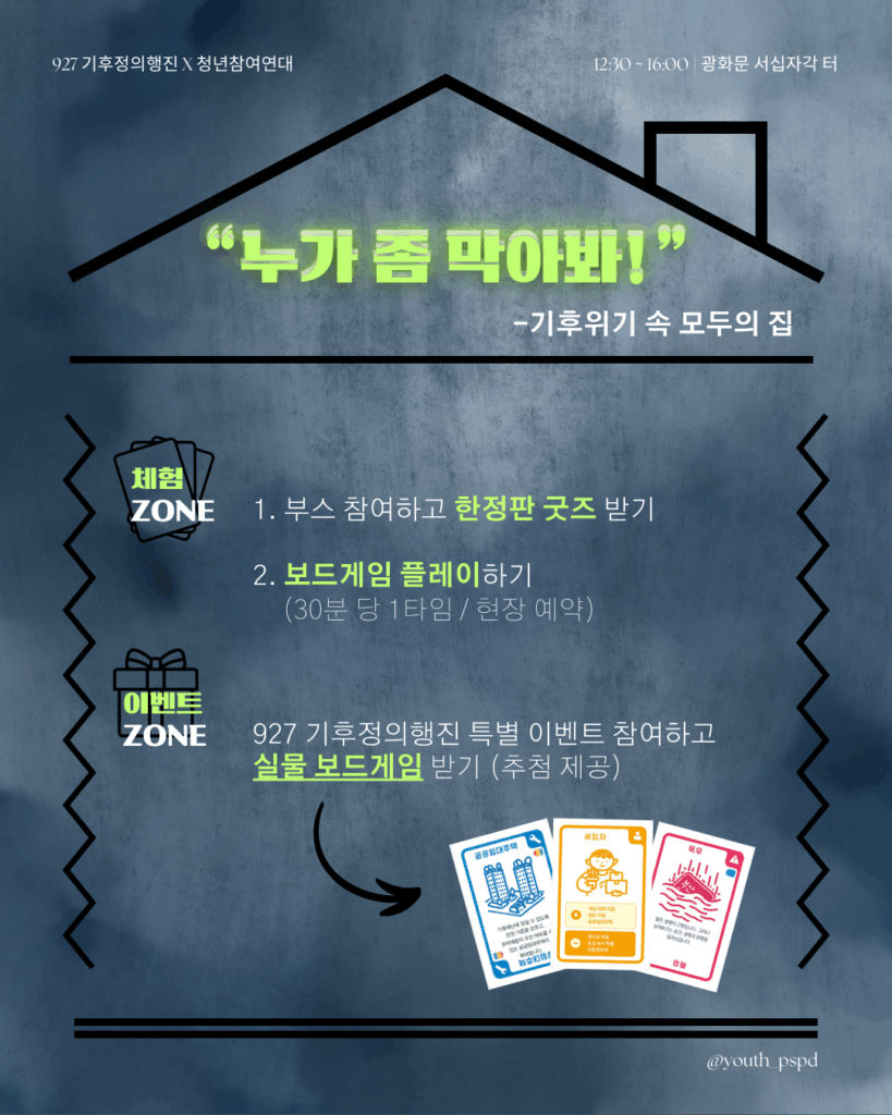 927 기후정의행진 홍보 포스터
먹구름 낀 어두침침한 하늘을 배경으로 집 모형이 그려져 있다. 집 안쪽에는 아래 텍스트가 적혀있다.
날짜 | 2025년 9월 27일(토)
장소 | 광화문 서십자각 터 (청년참여연대 부스 위치가 확정되면 자세히 안내 드릴게요.)
부스 운영 시간 | 12시 30분~16시 (16시부터 청참과 함께 행진해요!)
<"누가 좀 막아봐!" -기후위기 속 모두의 집>
🃏 체험 ZONE
1. 부스에 참여하면 한정판 굿즈를 드려요!
2. 직접 만든 보드게임도 플레이할 수 있어요. (30분 1타임 / 현장 예약제)

🎁이벤트 ZONE
927 기후정의행진 특별 이벤트에 참여하면, 실물 보드게임을 받을 기회까지!
추첨을 통해 당첨된 10명에게 보내드립니다.