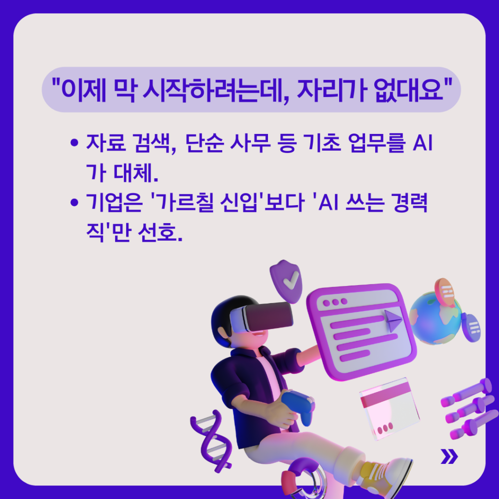 제목은 “이제 막 시작하려는데, 자리가 없대요”.
자료 검색과 단순 사무 등 기초 업무를 AI가 대체하고 있으며, 기업은 ‘가르칠 신입’보다 ‘AI를 쓸 줄 아는 경력직’을 선호한다는 내용이 적혀 있다. VR 기기를 착용한 인물과 디지털 화면 요소가 함께 배치되어 있다.