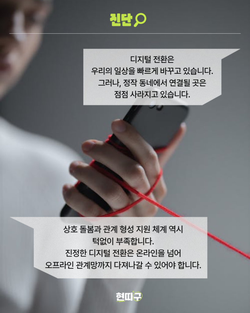 휴대전화를 손에 쥔 사람의 모습 위로 빨간 실이 감겨 있다. 상단에는 ‘진단’이라는 제목이 있으며, 본문에는 “디지털 전환은 우리의 일상을 빠르게 바꾸고 있습니다. 그러나, 정작 동네에서 연결될 곳은 점점 사라지고 있습니다.”라는 문구가 적혀 있다. 하단에는 “상호 돌봄과 관계 형성 지원 체계 역시 턱없이 부족합니다. 진정한 디지털 전환은 온라인을 넘어 오프라인 관계망까지 다져나갈 수 있어야 합니다.”라는 문장이 적혀 있다. 하단 중앙에는 ‘현따구’ 로고가 있다.