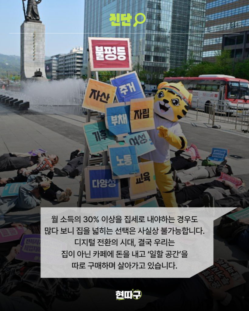 광화문광장에서 호랑이 탈을 쓴 캐릭터와 사람들이 퍼포먼스를 하고 있다. 호랑이 옆에는 ‘불평등’, ‘자산’, ‘주거’, ‘부채’, ‘기후’, ‘노동’, ‘다양성’, ‘교육’ 등의 팻말이 보이는 사진 위에 회색 말풍선 박스가 배치되어 있다. 박스 안에는 “월 소득의 30% 이상을 집세로 내야하는 경우도 많다 보니 집을 넓히는 선택은 사실상 불가능합니다. 디지털 전환의 시대, 결국 우리는 집이 아닌 카페에 돈을 내고 ‘일할 공간’을 따로 구매하며 살아가고 있습니다.”라는 문장이 적혀 있다. 상단에는 형광 연두색 ‘진단’ 제목, 하단 중앙에는 ‘현따구’ 로고가 있다.