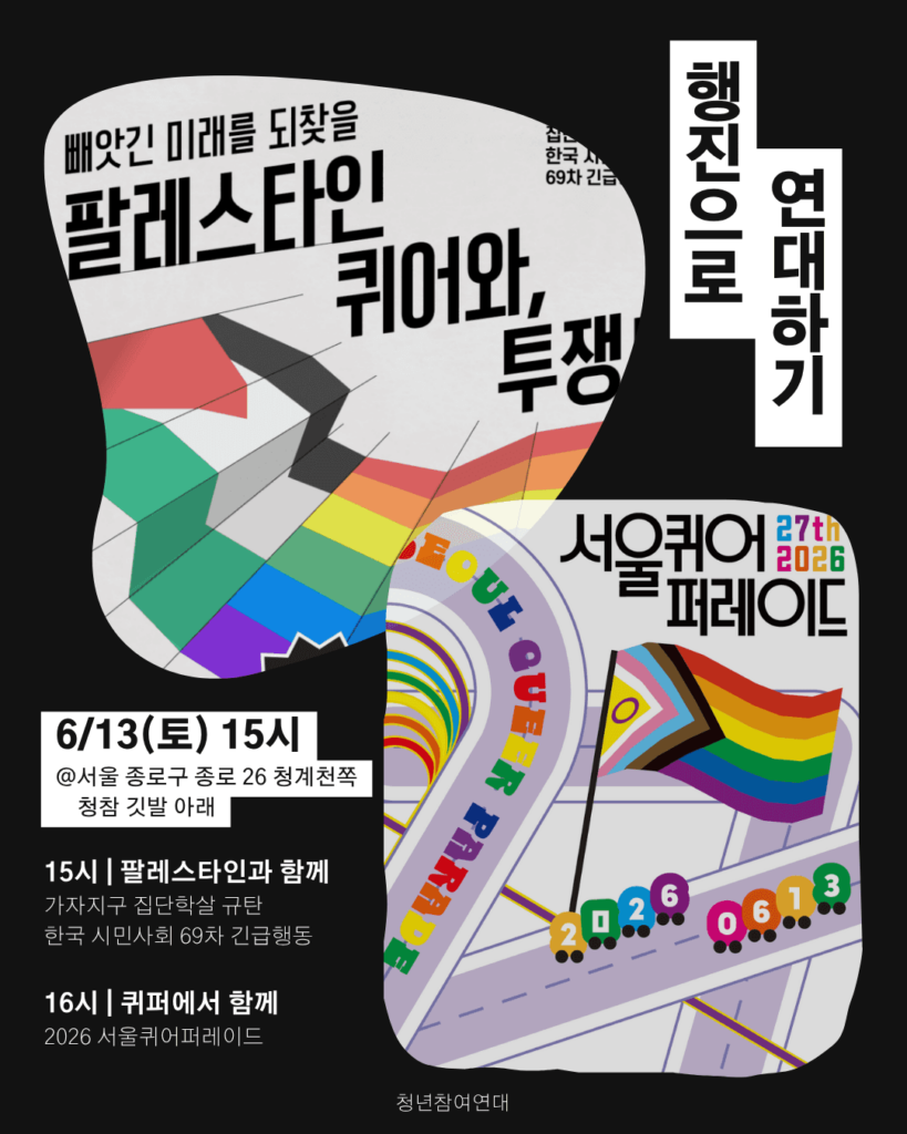검은 배경 위에 가자지구 집단학살 규탄 긴급행동과 2026 서울퀴어퍼레이드 참여 안내가 담긴 청년참여연대 안내 이미지. 상단에는 “행진으로 연대하기”라는 제목이 세로로 배치되어 있다. 왼쪽에는 팔레스타인 국기와 무지개 깃발 이미지가 겹쳐져 있으며, “빼앗긴 미래를 되찾을 팔레스타인 퀴어와 함께 투쟁!”이라는 문구가 보인다. 오른쪽에는 “서울퀴어퍼레이드 27th 2026” 로고와 무지개 깃발 그림이 있다. 하단 안내에는 “6/13(토) 15시”, “서울 종로구 종로 26 청계천쪽 청참 깃발 아래”라고 적혀 있다. 일정은 “15시 팔레스타인과 함께 - 가자지구 집단학살 규탄 한국 시민사회 69차 긴급행동”, “16시 퀴퍼에서 함께 - 2026 서울퀴어퍼레이드”로 안내되어 있다.