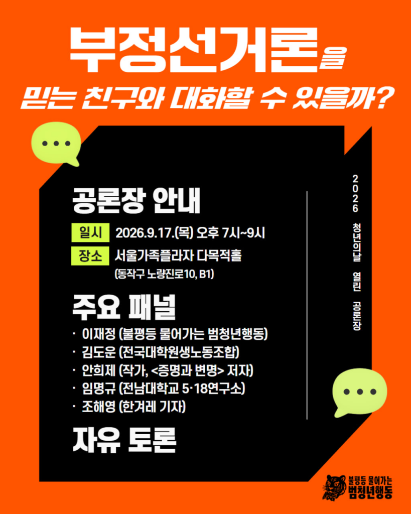 배경 및 색상: 주황색 바탕 위에 검은색 3D 형태의 상자 레이아웃 배치. 아이콘 및 그래픽: 상단 좌측 및 우측 하단에 연두색 말풍선 아이콘 2개.
우측 하단에 호랑이 캐릭터 로고와 '불평등 물어가는 범청년행동' 로고.
레이아웃: 상단에 헤드라인 제목, 중앙 검은 상자 내부에 행사 정보(일시, 장소) 및 주요 패널 정보 배치, 세로형 텍스트 안내 배치.
메인 제목: 부정선거론을 믿는 친구와 대화할 수 있을까?
세로형 텍스트 (우측): 2026 청년의날 열린 공론장
공론장 안내
일시: 2026.9.17.(목) 오후 7시~9시
장소: 서울가족플라자 다목적홀 (동작구 노량진로10, B1)
주요 패널:
이재정 (불평등 물어가는 범청년행동)
김도운 (전국대학원생노동조합)
안희제 (작가, <증명과 변명> 저자)
임명규 (전남대학교 5·18연구소)
조해영 (한겨레 기자)
하단 내용: 자유 토론