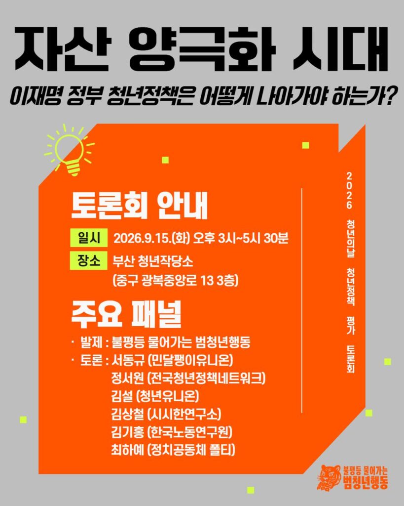 배경 및 색상: 회색 바탕 위에 밝은 주황색 3D 상자 레이아웃 배치. 상자 우측 측면은 다크 오렌지 톤. 주변에 형광 연두색 사각형 요소를 무작위 배치.
아이콘 및 그래픽:
주황색 상자 좌측 상단에 형광 연두색 전구 모양 아이콘.
우측 하단에 호랑이 캐릭터 로고와 '불평등 물어가는 범청년행동' 로고.
레이아웃: 상단에 큰 폰트의 메인 제목, 중앙 주황 상자 내부에 토론회 안내(일시, 장소) 및 패널 명단 배치, 하단에 참고 문구 명시.
메인 제목: 자산 양극화 시대 - 이재명 정부 청년정책은 어떻게 나아가야 하는가?
세로형 텍스트 (우측): 2026 청년의날 청년정책 평가 토론회
토론회 안내
일시: 2026.9.15.(화) 오후 3시~5시 30분
장소: 부산 청년작당소 (중구 광복중앙로 13 3층)
주요 패널
발제: 불평등 물어가는 범청년행동
토론:
서동규 (민달팽이유니온)
정서원 (전국청년정책네트워크)
김설 (청년유니온)
김상철 (시시한연구소)
김기홍 (한국노동연구원)
최하예 (정치공동체 폴티)